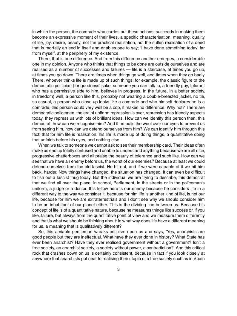 in which the person, the comrade who carries out these actions, succeeds in making them become an expressive moment of their lives, a specific characterisation, meaning, quality of lfe, joy, desire, beauty, not the practical realisation, not the sullen realisation of a deed that is mortally an end in itself and enables one to say; I have done something today’ far from myself, at the periphery of my existence.  There, that is one difference. And from this difference another emerges, a considerable one in my opinion. Anyone who thinks that things to be done are outside ourselves and are realised as a number of successes and failures — life is a staircase, at times you go up, at times you go down. There are times when things go well, and times when they go badly. There, whoever thinks life is made up of such things: for example, the classic figure of the democratic poliician (for goodness’ sake, someone you can talk to, a friendly guy, tolerant who has a permissive side to him, believes in progress, in the future, in a better society, in freedom) well, a person like this, probably not wearing a double-breasted jacket, no tie, S0 casual, a person who close up looks like a comrade and who himself decares he is a comrade, this person could very well be a cop, it makes no difference. Why not? There are democratic policemen, the era of uniform repression is over, repression has friendly aspects today, they repress us with lots of brillant ideas. How can we identify this person then, this democrat, how can we recognise him? And if he pulls the wool over our eyes to prevent us from seeing him, how can we defend ourselves from him? We can identify him through this fact: that for him life is realisation, his life is made up of doing things, a quantitative doing that unfolds before his eyes, and nothing else.  When we talk to someone we cannot ask to see their membership card. Their ideas often make us end up totally confused and unable to understand anything because we are all nice, progressive chatlerboxes and all praise the beauty of tolerance and such like. How can we see that we have an enemy before us, the worst of our enemies? Because at least we could defend ourselves from the old fascist. He hit out, and if we were capable of it we hit him back, harder. Now things have changed, the situation has changed. It can even be dificult to fish out a fascist thug today. But the individual we are trying to describe, this democrat that we find all over the place, in school, Parliament, in the streets or in the policeman’s uniform, a judge or a doctor, this fellow here is our enemy because he considers life in a different way to the way we consider it, because for him lfe is another kind of lfe, is not our life, because for him we are extraterrestrials and | don’t see why we should consider him 1o be an inhabitant of our planet either. This is the dividing line between us. Because his concept of lfe s of a quantitative nature, because he measures things like success or,if you like, failure, but always from the quantitative point of view and we measure them differently and that is what we should be thinking about: in what way does life have a different meaning for us, a meaning that is qualitatively different?  So, this amiable gentleman wreaks criicism upon us and says, ‘Yes, anarchists are good people but they are ineffectual. What have they ever done in history? What State has ever been anarchist? Have they ever realised government without a government? lsnit a free society, an anarchist society, a society without power, a contradiction?’ And this critical rock that crashes down on us is certainly consistent, because in fact if you look closely at anywhere that anarchists got near to realising their utopia of a free society such as in Spain  3 